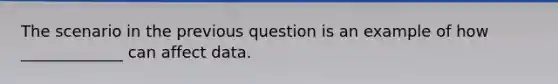 The scenario in the previous question is an example of how _____________ can affect data.