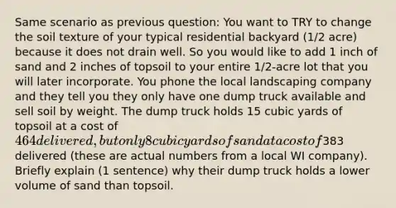 Same scenario as previous question: You want to TRY to change the soil texture of your typical residential backyard (1/2 acre) because it does not drain well. So you would like to add 1 inch of sand and 2 inches of topsoil to your entire 1/2-acre lot that you will later incorporate. You phone the local landscaping company and they tell you they only have one dump truck available and sell soil by weight. The dump truck holds 15 cubic yards of topsoil at a cost of 464 delivered, but only 8 cubic yards of sand at a cost of383 delivered (these are actual numbers from a local WI company). Briefly explain (1 sentence) why their dump truck holds a lower volume of sand than topsoil.