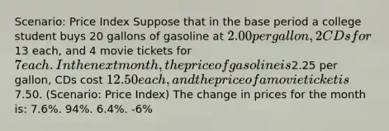 Scenario: Price Index Suppose that in the base period a college student buys 20 gallons of gasoline at 2.00 per gallon, 2 CDs for13 each, and 4 movie tickets for 7 each. In the next month, the price of gasoline is2.25 per gallon, CDs cost 12.50 each, and the price of a movie ticket is7.50. (Scenario: Price Index) The change in prices for the month is: 7.6%. 94%. 6.4%. -6%