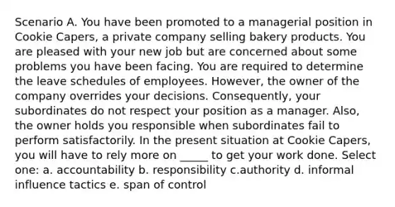 Scenario A. You have been promoted to a managerial position in Cookie Capers, a private company selling bakery products. You are pleased with your new job but are concerned about some problems you have been facing. You are required to determine the leave schedules of employees. However, the owner of the company overrides your decisions. Consequently, your subordinates do not respect your position as a manager. Also, the owner holds you responsible when subordinates fail to perform satisfactorily. In the present situation at Cookie Capers, you will have to rely more on _____ to get your work done. Select one: a. accountability b. responsibility c.authority d. informal influence tactics e. span of control