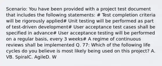 Scenario: You have been provided with a project test document that includes the following statements: # Test completion criteria will be rigorously applied# Unit testing will be performed as part of test-driven development# User acceptance test cases shall be specified in advance# User acceptance testing will be performed on a regular basis, every 3 weeks# A regime of continuous reviews shall be implemented Q. 77: Which of the following life cycles do you believe is most likely being used on this project? A. VB. SpiralC. AgileD. W