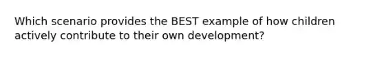 Which scenario provides the BEST example of how children actively contribute to their own development?