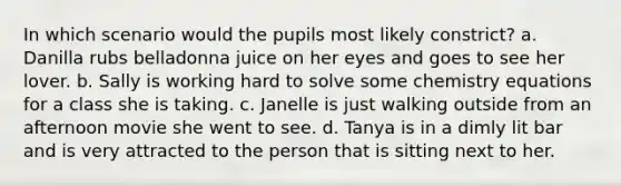 In which scenario would the pupils most likely constrict? a. Danilla rubs belladonna juice on her eyes and goes to see her lover. b. Sally is working hard to solve some chemistry equations for a class she is taking. c. Janelle is just walking outside from an afternoon movie she went to see. d. Tanya is in a dimly lit bar and is very attracted to the person that is sitting next to her.