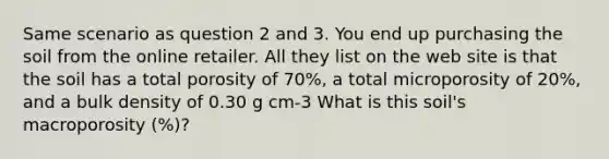 Same scenario as question 2 and 3. You end up purchasing the soil from the online retailer. All they list on the web site is that the soil has a total porosity of 70%, a total microporosity of 20%, and a bulk density of 0.30 g cm-3 What is this soil's macroporosity (%)?