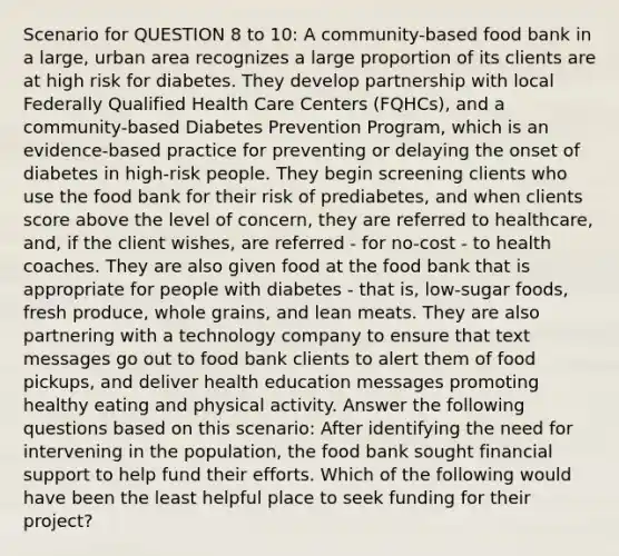 Scenario for QUESTION 8 to 10: A community-based food bank in a large, urban area recognizes a large proportion of its clients are at high risk for diabetes. They develop partnership with local Federally Qualified Health Care Centers (FQHCs), and a community-based Diabetes Prevention Program, which is an evidence-based practice for preventing or delaying the onset of diabetes in high-risk people. They begin screening clients who use the food bank for their risk of prediabetes, and when clients score above the level of concern, they are referred to healthcare, and, if the client wishes, are referred - for no-cost - to health coaches. They are also given food at the food bank that is appropriate for people with diabetes - that is, low-sugar foods, fresh produce, whole grains, and lean meats. They are also partnering with a technology company to ensure that text messages go out to food bank clients to alert them of food pickups, and deliver health education messages promoting healthy eating and physical activity. Answer the following questions based on this scenario: After identifying the need for intervening in the population, the food bank sought financial support to help fund their efforts. Which of the following would have been the least helpful place to seek funding for their project?