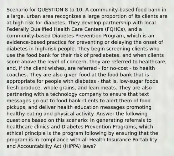 Scenario for QUESTION 8 to 10: A community-based food bank in a large, urban area recognizes a large proportion of its clients are at high risk for diabetes. They develop partnership with local Federally Qualified Health Care Centers (FQHCs), and a community-based Diabetes Prevention Program, which is an evidence-based practice for preventing or delaying the onset of diabetes in high-risk people. They begin screening clients who use the food bank for their risk of prediabetes, and when clients score above the level of concern, they are referred to healthcare, and, if the client wishes, are referred - for no-cost - to health coaches. They are also given food at the food bank that is appropriate for people with diabetes - that is, low-sugar foods, fresh produce, whole grains, and lean meats. They are also partnering with a technology company to ensure that text messages go out to food bank clients to alert them of food pickups, and deliver health education messages promoting healthy eating and physical activity. Answer the following questions based on this scenario: In generating referrals to healthcare clinics and Diabetes Prevention Programs, which ethical principle is the program following by ensuring that the program is in compliance with all Health Insurance Portability and Accountability Act (HIPPA) laws?