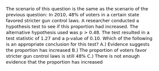 The scenario of this question is the same as the scenario of the previous question: In 2010, 48% of voters in a certain state favored stricter gun control laws. A researcher conducted a hypothesis test to see if this proportion had increased. The alternative hypothesis used was p > 0.48. The test resulted in a test statistic of 1.27 and a p-value of 0.10. Which of the following is an appropriate conclusion for this test? A.) Evidence suggests the proportion has increased B.) The proportion of voters favor stricter gun control laws is still 48% C.) There is not enough evidence that the proportion has increased