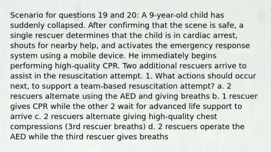 Scenario for questions 19 and 20: A 9-year-old child has suddenly collapsed. After confirming that the scene is safe, a single rescuer determines that the child is in cardiac arrest, shouts for nearby help, and activates the emergency response system using a mobile device. He immediately begins performing high-quality CPR. Two additional rescuers arrive to assist in the resuscitation attempt. 1. What actions should occur next, to support a team-based resuscitation attempt? a. 2 rescuers alternate using the AED and giving breaths b. 1 rescuer gives CPR while the other 2 wait for advanced life support to arrive c. 2 rescuers alternate giving high-quality chest compressions (3rd rescuer breaths) d. 2 rescuers operate the AED while the third rescuer gives breaths