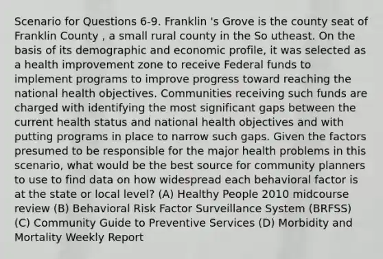 Scenario for Questions 6-9. Franklin 's Grove is the county seat of Franklin County , a small rural county in the So utheast. On the basis of its demographic and economic profile, it was selected as a health improvement zone to receive Federal funds to implement programs to improve progress toward reaching the national health objectives. Communities receiving such funds are charged with identifying the most significant gaps between the current health status and national health objectives and with putting programs in place to narrow such gaps. Given the factors presumed to be responsible for the major health problems in this scenario, what would be the best source for community planners to use to find data on how widespread each behavioral factor is at the state or local level? (A) Healthy People 2010 midcourse review (B) Behavioral Risk Factor Surveillance System (BRFSS) (C) Community Guide to Preventive Services (D) Morbidity and Mortality Weekly Report