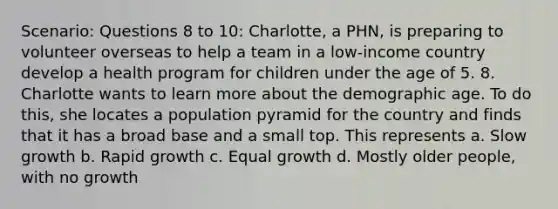 Scenario: Questions 8 to 10: Charlotte, a PHN, is preparing to volunteer overseas to help a team in a low-income country develop a health program for children under the age of 5. 8. Charlotte wants to learn more about the demographic age. To do this, she locates a population pyramid for the country and finds that it has a broad base and a small top. This represents a. Slow growth b. Rapid growth c. Equal growth d. Mostly older people, with no growth