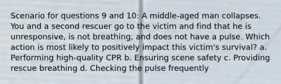 Scenario for questions 9 and 10: A middle-aged man collapses. You and a second rescuer go to the victim and find that he is unresponsive, is not breathing, and does not have a pulse. Which action is most likely to positively impact this victim's survival? a. Performing high-quality CPR b. Ensuring scene safety c. Providing rescue breathing d. Checking the pulse frequently