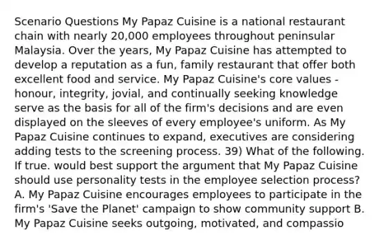 Scenario Questions My Papaz Cuisine is a national restaurant chain with nearly 20,000 employees throughout peninsular Malaysia. Over the years, My Papaz Cuisine has attempted to develop a reputation as a fun, family restaurant that offer both excellent food and service. My Papaz Cuisine's core values - honour, integrity, jovial, and continually seeking knowledge serve as the basis for all of the firm's decisions and are even displayed on the sleeves of every employee's uniform. As My Papaz Cuisine continues to expand, executives are considering adding tests to the screening process. 39) What of the following. If true. would best support the argument that My Papaz Cuisine should use personality tests in the employee selection process? A. My Papaz Cuisine encourages employees to participate in the firm's 'Save the Planet' campaign to show community support B. My Papaz Cuisine seeks outgoing, motivated, and compassio