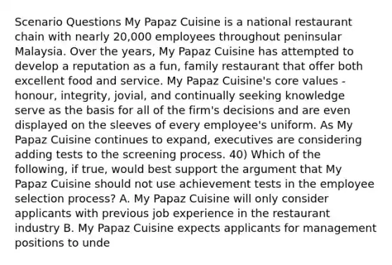 Scenario Questions My Papaz Cuisine is a national restaurant chain with nearly 20,000 employees throughout peninsular Malaysia. Over the years, My Papaz Cuisine has attempted to develop a reputation as a fun, family restaurant that offer both excellent food and service. My Papaz Cuisine's core values - honour, integrity, jovial, and continually seeking knowledge serve as the basis for all of the firm's decisions and are even displayed on the sleeves of every employee's uniform. As My Papaz Cuisine continues to expand, executives are considering adding tests to the screening process. 40) Which of the following, if true, would best support the argument that My Papaz Cuisine should not use achievement tests in the employee selection process? A. My Papaz Cuisine will only consider applicants with previous job experience in the restaurant industry B. My Papaz Cuisine expects applicants for management positions to unde