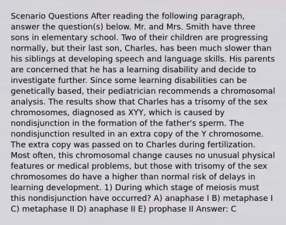 Scenario Questions After reading the following paragraph, answer the question(s) below. Mr. and Mrs. Smith have three sons in elementary school. Two of their children are progressing normally, but their last son, Charles, has been much slower than his siblings at developing speech and language skills. His parents are concerned that he has a learning disability and decide to investigate further. Since some learning disabilities can be genetically based, their pediatrician recommends a chromosomal analysis. The results show that Charles has a trisomy of the sex chromosomes, diagnosed as XYY, which is caused by nondisjunction in the formation of the father's sperm. The nondisjunction resulted in an extra copy of the Y chromosome. The extra copy was passed on to Charles during fertilization. Most often, this chromosomal change causes no unusual physical features or medical problems, but those with trisomy of the sex chromosomes do have a higher than normal risk of delays in learning development. 1) During which stage of meiosis must this nondisjunction have occurred? A) anaphase I B) metaphase I C) metaphase II D) anaphase II E) prophase II Answer: C