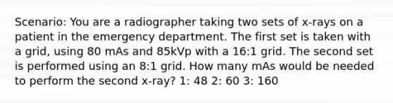 Scenario: You are a radiographer taking two sets of x-rays on a patient in the emergency department. The first set is taken with a grid, using 80 mAs and 85kVp with a 16:1 grid. The second set is performed using an 8:1 grid. How many mAs would be needed to perform the second x-ray? 1: 48 2: 60 3: 160