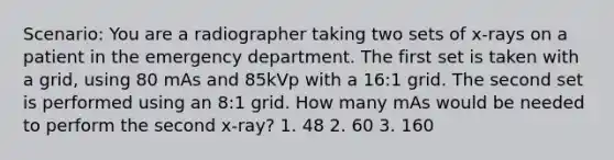 Scenario: You are a radiographer taking two sets of x-rays on a patient in the emergency department. The first set is taken with a grid, using 80 mAs and 85kVp with a 16:1 grid. The second set is performed using an 8:1 grid. How many mAs would be needed to perform the second x-ray? 1. 48 2. 60 3. 160