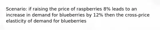 Scenario: if raising the price of raspberries 8% leads to an increase in demand for blueberries by 12% then the cross-price elasticity of demand for blueberries