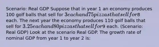 Scenario: Real GDP Suppose that in year 1 an economy produces 100 golf balls that sell for 3 each and 75 pizzas that sell for8 each. The next year the economy produces 110 golf balls that sell for 3.25 each and 80 pizzas that sell for9 each. (Scenario: Real GDP) Look at the scenario Real GDP. The growth rate of nominal GDP from year 1 to year 2 is: