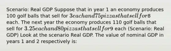 Scenario: Real GDP Suppose that in year 1 an economy produces 100 golf balls that sell for 3 each and 75 pizzas that sell for8 each. The next year the economy produces 110 golf balls that sell for 3.25 each and 80 pizzas that sell for9 each (Scenario: Real GDP) Look at the scenario Real GDP. The value of nominal GDP in years 1 and 2 respectively is: