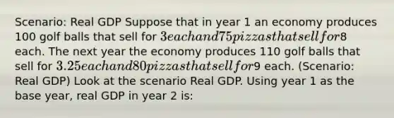 Scenario: Real GDP Suppose that in year 1 an economy produces 100 golf balls that sell for 3 each and 75 pizzas that sell for8 each. The next year the economy produces 110 golf balls that sell for 3.25 each and 80 pizzas that sell for9 each. (Scenario: Real GDP) Look at the scenario Real GDP. Using year 1 as the base year, real GDP in year 2 is: