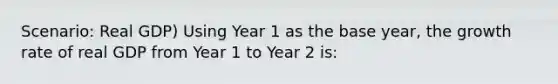 Scenario: Real GDP) Using Year 1 as the base year, the growth rate of real GDP from Year 1 to Year 2 is: