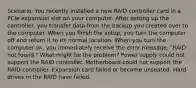 Scenario: You recently installed a new RAID controller card in a PCIe expansion slot on your computer. After setting up the controller, you transfer data from the backup you created over to the computer. When you finish the setup, you turn the computer off and return it to its normal location. When you turn the computer on, you immediately receive the error message, "RAID not found." What might be the problem? Power supply could not support the RAID controller. Motherboard could not support the RAID controller. Expansion card failed or became unseated. Hard drives in the RAID have failed.