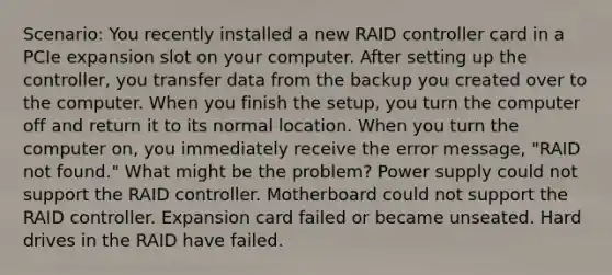 Scenario: You recently installed a new RAID controller card in a PCIe expansion slot on your computer. After setting up the controller, you transfer data from the backup you created over to the computer. When you finish the setup, you turn the computer off and return it to its normal location. When you turn the computer on, you immediately receive the error message, "RAID not found." What might be the problem? Power supply could not support the RAID controller. Motherboard could not support the RAID controller. Expansion card failed or became unseated. Hard drives in the RAID have failed.