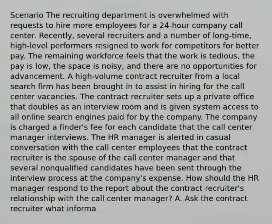 Scenario The recruiting department is overwhelmed with requests to hire more employees for a 24-hour company call center. Recently, several recruiters and a number of long-time, high-level performers resigned to work for competitors for better pay. The remaining workforce feels that the work is tedious, the pay is low, the space is noisy, and there are no opportunities for advancement. A high-volume contract recruiter from a local search firm has been brought in to assist in hiring for the call center vacancies. The contract recruiter sets up a private office that doubles as an interview room and is given system access to all online search engines paid for by the company. The company is charged a finder's fee for each candidate that the call center manager interviews. The HR manager is alerted in casual conversation with the call center employees that the contract recruiter is the spouse of the call center manager and that several nonqualified candidates have been sent through the interview process at the company's expense. How should the HR manager respond to the report about the contract recruiter's relationship with the call center manager? A. Ask the contract recruiter what informa