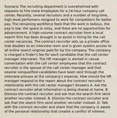 Scenario The recruiting department is overwhelmed with requests to hire more employees for a 24-hour company call center. Recently, several recruiters and a number of long-time, high-level performers resigned to work for competitors for better pay. The remaining workforce feels that the work is tedious, the pay is low, the space is noisy, and there are no opportunities for advancement. A high-volume contract recruiter from a local search firm has been brought in to assist in hiring for the call center vacancies. The contract recruiter sets up a private office that doubles as an interview room and is given system access to all online search engines paid for by the company. The company is charged a finder's fee for each candidate that the call center manager interviews. The HR manager is alerted in casual conversation with the call center employees that the contract recruiter is the spouse of the call center manager and that several nonqualified candidates have been sent through the interview process at the company's expense. How should the HR manager respond to the report about the contract recruiter's relationship with the call center manager? Answers A. Ask the contract recruiter what information is being shared at home. B. Dismiss the contract recruiter and ask that the search firm send another recruiter instead. B. Dismiss the contract recruiter and ask that the search firm send another recruiter instead. D. Talk with the contract recruiter and share that the company is aware of the personal relationship that creates a conflict of interest.