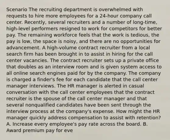 Scenario The recruiting department is overwhelmed with requests to hire more employees for a 24-hour company call center. Recently, several recruiters and a number of long-time, high-level performers resigned to work for competitors for better pay. The remaining workforce feels that the work is tedious, the pay is low, the space is noisy, and there are no opportunities for advancement. A high-volume contract recruiter from a local search firm has been brought in to assist in hiring for the call center vacancies. The contract recruiter sets up a private office that doubles as an interview room and is given system access to all online search engines paid for by the company. The company is charged a finder's fee for each candidate that the call center manager interviews. The HR manager is alerted in casual conversation with the call center employees that the contract recruiter is the spouse of the call center manager and that several nonqualified candidates have been sent through the interview process at the company's expense. How might the HR manager quickly address compensation to assist with retention? A. Increase every employee's pay rate across the board. B. Award premium pay for eve