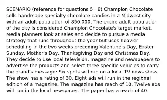 SCENARIO (reference for questions 5 - 8) Champion Chocolate sells handmade specialty chocolate candies in a Midwest city with an adult population of 850,000. The entire adult population of the city is considered Champion Chocolate's target market. Media planners look at sales and decide to pursue a media strategy that runs throughout the year but uses heavier scheduling in the two weeks preceding Valentine's Day, Easter Sunday, Mother's Day, Thanksgiving Day and Christmas Day. They decide to use local television, magazine and newspapers to advertise the products and select three specific vehicles to carry the brand's message: Six spots will run on a local TV news show. The show has a rating of 30. Eight ads will run in the regional edition of a magazine. The magazine has reach of 10. Twelve ads will run in the local newspaper. The paper has a reach of 40.