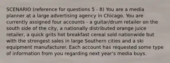 SCENARIO (reference for questions 5 - 8) You are a media planner at a large advertising agency in Chicago. You are currently assigned four accounts - a guitar/drum retailer on the south side of the city, a nationally distributed orange juice retailer, a quick grits hot breakfast cereal sold nationwide but with the strongest sales in large Southern cities and a ski equipment manufacturer. Each account has requested some type of information from you regarding next year's media buys.