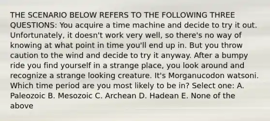 THE SCENARIO BELOW REFERS TO THE FOLLOWING THREE QUESTIONS: You acquire a time machine and decide to try it out. Unfortunately, it doesn't work very well, so there's no way of knowing at what point in time you'll end up in. But you throw caution to the wind and decide to try it anyway. After a bumpy ride you find yourself in a strange place, you look around and recognize a strange looking creature. It's Morganucodon watsoni. Which time period are you most likely to be in? Select one: A. Paleozoic B. Mesozoic C. Archean D. Hadean E. None of the above