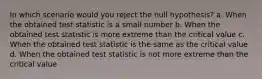 In which scenario would you reject the null hypothesis? a. When the obtained test statistic is a small number b. When the obtained test statistic is more extreme than the critical value c. When the obtained test statistic is the same as the critical value d. When the obtained test statistic is not more extreme than the critical value