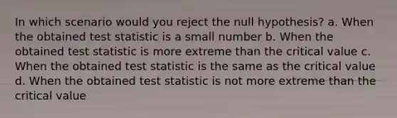 In which scenario would you reject the null hypothesis? a. When the obtained test statistic is a small number b. When the obtained test statistic is more extreme than the critical value c. When the obtained test statistic is the same as the critical value d. When the obtained test statistic is not more extreme than the critical value