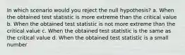 In which scenario would you reject the null hypothesis? a. When the obtained test statistic is more extreme than the critical value b. When the obtained test statistic is not more extreme than the critical value c. When the obtained test statistic is the same as the critical value d. When the obtained test statistic is a small number