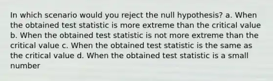 In which scenario would you reject the null hypothesis? a. When the obtained test statistic is more extreme than the critical value b. When the obtained test statistic is not more extreme than the critical value c. When the obtained test statistic is the same as the critical value d. When the obtained test statistic is a small number