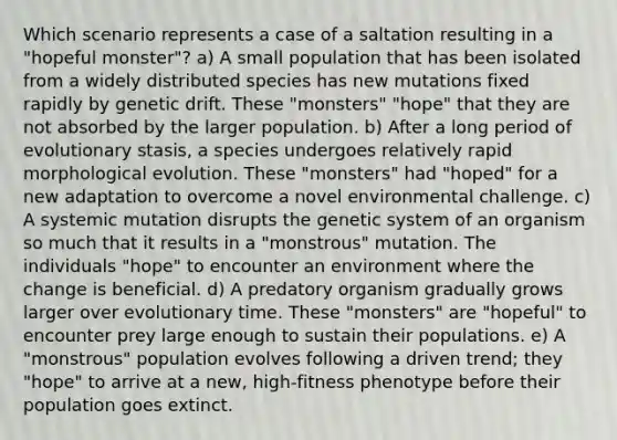 Which scenario represents a case of a saltation resulting in a "hopeful monster"? a) A small population that has been isolated from a widely distributed species has new mutations fixed rapidly by genetic drift. These "monsters" "hope" that they are not absorbed by the larger population. b) After a long period of evolutionary stasis, a species undergoes relatively rapid morphological evolution. These "monsters" had "hoped" for a new adaptation to overcome a novel environmental challenge. c) A systemic mutation disrupts the genetic system of an organism so much that it results in a "monstrous" mutation. The individuals "hope" to encounter an environment where the change is beneficial. d) A predatory organism gradually grows larger over evolutionary time. These "monsters" are "hopeful" to encounter prey large enough to sustain their populations. e) A "monstrous" population evolves following a driven trend; they "hope" to arrive at a new, high-fitness phenotype before their population goes extinct.