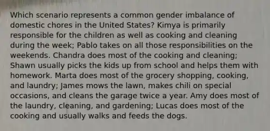 Which scenario represents a common gender imbalance of domestic chores in the United States? Kimya is primarily responsible for the children as well as cooking and cleaning during the week; Pablo takes on all those responsibilities on the weekends. Chandra does most of the cooking and cleaning; Shawn usually picks the kids up from school and helps them with homework. Marta does most of the grocery shopping, cooking, and laundry; James mows the lawn, makes chili on special occasions, and cleans the garage twice a year. Amy does most of the laundry, cleaning, and gardening; Lucas does most of the cooking and usually walks and feeds the dogs.