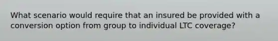 What scenario would require that an insured be provided with a conversion option from group to individual LTC coverage?