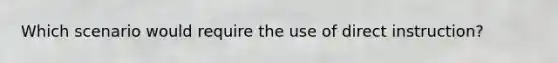 Which scenario would require the use of direct instruction?
