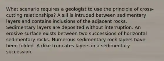 What scenario requires a geologist to use the principle of cross-cutting relationships? A sill is intruded between sedimentary layers and contains inclusions of the adjacent rocks. Sedimentary layers are deposited without interruption. An erosive surface exists between two successions of horizontal sedimentary rocks. Numerous sedimentary rock layers have been folded. A dike truncates layers in a sedimentary succession.