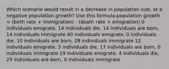 Which scenario would result in a decrease in population size, or a negative population growth? Use this formula:population growth = (birth rate + immigration) - (death rate + emigration) 0 individuals emigrate, 14 individuals die, 14 individuals are born, 14 individuals immigrate 40 individuals emigrate, 0 individuals die, 10 individuals are born, 28 individuals immigrate 12 individuals emigrate, 5 individuals die, 17 individuals are born, 0 individuals immigrate 19 individuals emigrate, 4 individuals die, 25 individuals are born, 0 individuals immigrate