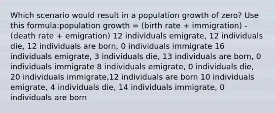 Which scenario would result in a population growth of zero? Use this formula:population growth = (birth rate + immigration) - (death rate + emigration) 12 individuals emigrate, 12 individuals die, 12 individuals are born, 0 individuals immigrate 16 individuals emigrate, 3 individuals die, 13 individuals are born, 0 individuals immigrate 8 individuals emigrate, 0 individuals die, 20 individuals immigrate,12 individuals are born 10 individuals emigrate, 4 individuals die, 14 individuals immigrate, 0 individuals are born