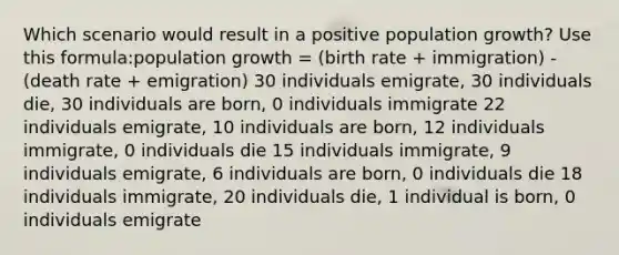 Which scenario would result in a positive population growth? Use this formula:population growth = (birth rate + immigration) - (death rate + emigration) 30 individuals emigrate, 30 individuals die, 30 individuals are born, 0 individuals immigrate 22 individuals emigrate, 10 individuals are born, 12 individuals immigrate, 0 individuals die 15 individuals immigrate, 9 individuals emigrate, 6 individuals are born, 0 individuals die 18 individuals immigrate, 20 individuals die, 1 individual is born, 0 individuals emigrate