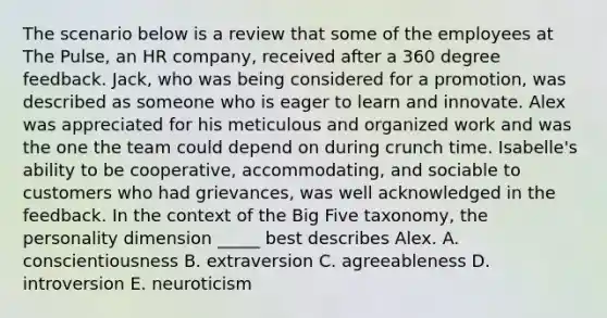 The scenario below is a review that some of the employees at The Pulse, an HR company, received after a 360 degree feedback. Jack, who was being considered for a promotion, was described as someone who is eager to learn and innovate. Alex was appreciated for his meticulous and organized work and was the one the team could depend on during crunch time. Isabelle's ability to be cooperative, accommodating, and sociable to customers who had grievances, was well acknowledged in the feedback. In the context of the Big Five taxonomy, the personality dimension _____ best describes Alex. A. conscientiousness B. extraversion C. agreeableness D. introversion E. neuroticism