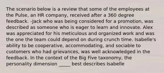 The scenario below is a review that some of the employees at the Pulse, an HR company, received after a 360 degree feedback. -Jack who was being considered for a promotion, was described as someone who is eager to learn and innovate. Alex was appreciated for his meticulous and organized work and was the one the team could depend on during crunch time. Isabelle's ability to be cooperative, accommodating, and sociable to customers who had grievances, was well acknowledged in the feedback. In the context of the Big Five taxonomy, the personality dimension _____ best describes Isabelle