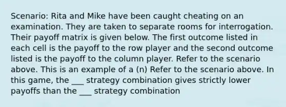 Scenario: Rita and Mike have been caught cheating on an examination. They are taken to separate rooms for interrogation. Their payoff matrix is given below. The first outcome listed in each cell is the payoff to the row player and the second outcome listed is the payoff to the column player. Refer to the scenario above. This is an example of a (n) Refer to the scenario above. In this game, the ___ strategy combination gives strictly lower payoffs than the ___ strategy combination