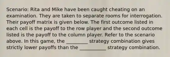 Scenario: Rita and Mike have been caught cheating on an examination. They are taken to separate rooms for interrogation. Their payoff matrix is given below. The first outcome listed in each cell is the payoff to the row player and the second outcome listed is the payoff to the column player. Refer to the scenario above. In this game, the _________ strategy combination gives strictly lower payoffs than the ___________ strategy combination.