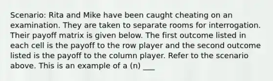 Scenario: Rita and Mike have been caught cheating on an examination. They are taken to separate rooms for interrogation. Their payoff matrix is given below. The first outcome listed in each cell is the payoff to the row player and the second outcome listed is the payoff to the column player. Refer to the scenario above. This is an example of a (n) ___